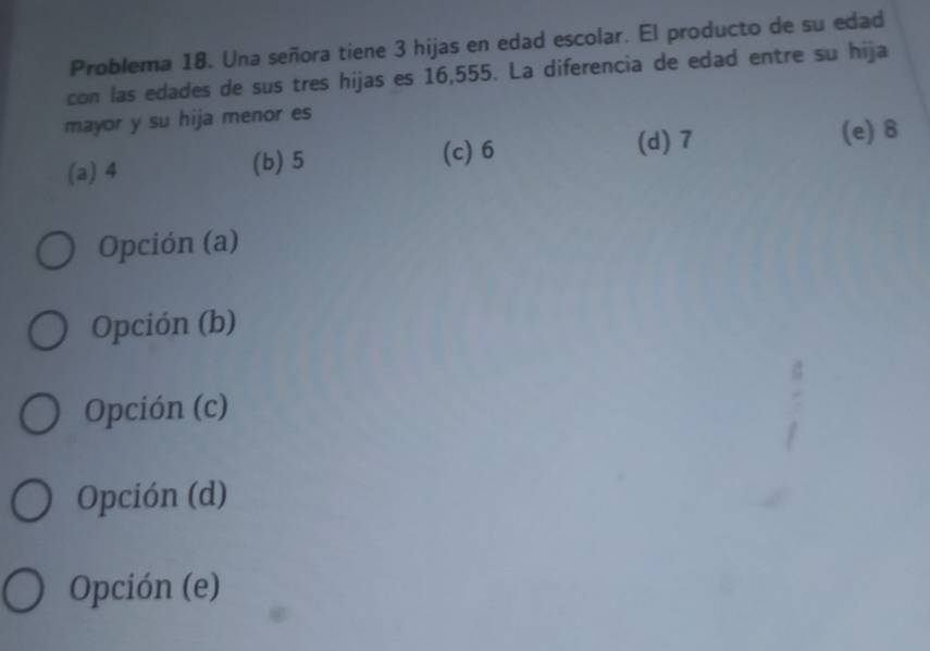 Problema 18. Una señora tiene 3 hijas en edad escolar. El producto de su edad
con las edades de sus tres hijas es 16,555. La diferencia de edad entre su hija
mayor y su hija menor es
(c) 6
(a) 4 (b) 5 (d) 7 (e) 8
Opción (a)
Opción (b)
Opción (c)
Opción (d)
Opción (e)