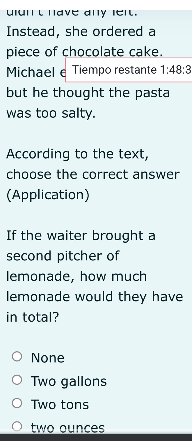 uiunt have any rert.
Instead, she ordered a
piece of chocolate cake.
Michael e Tiempo restante 1:48:3
but he thought the pasta
was too salty.
According to the text,
choose the correct answer
(Application)
If the waiter brought a
second pitcher of
lemonade, how much
lemonade would they have
in total?
None
Two gallons
Two tons
two ounces