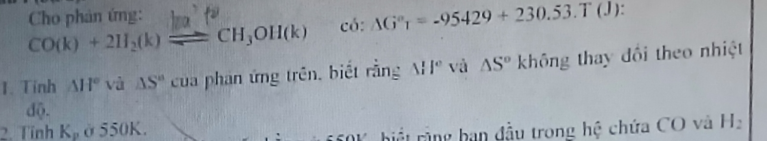 Cho phản ứng:
CO(k)+2H_2(k)leftharpoons CH_3OH(k) có: △ G°_1=-95429+230.53.T(J) I 
1. Tinh △ H° 1 à  5/4  △ S'' củua phan ứng trên, biết rằng △ II° và △ S° không thay đối theo nhiệt 
d0- 
2. Tính K_p ở550K. 
* hiế t rằng ban đầu trong hệ chứa CO và H_2