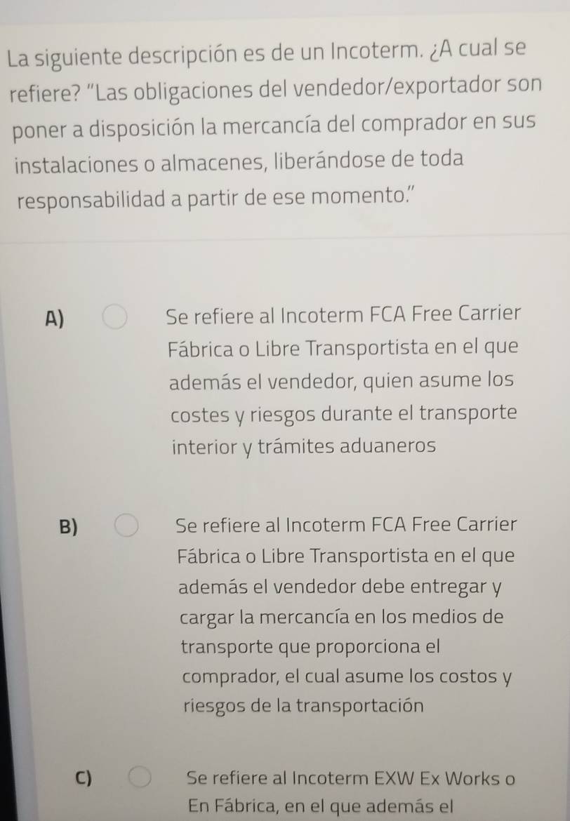 La siguiente descripción es de un Incoterm. ¿A cual se
refiere? “Las obligaciones del vendedor/exportador son
poner a disposición la mercancía del comprador en sus
instalaciones o almacenes, liberándose de toda
responsabilidad a partir de ese momento.”
A) Se refiere al Incoterm FCA Free Carrier
Fábrica o Libre Transportista en el que
además el vendedor, quien asume los
costes y riesgos durante el transporte
interior y trámites aduaneros
B) Se refiere al Incoterm FCA Free Carrier
Fábrica o Libre Transportista en el que
además el vendedor debe entregar y
cargar la mercancía en los medios de
transporte que proporciona el
comprador, el cual asume los costos y
riesgos de la transportación
C) Se refiere al Incoterm EXW Ex Works o
En Fábrica, en el que además el