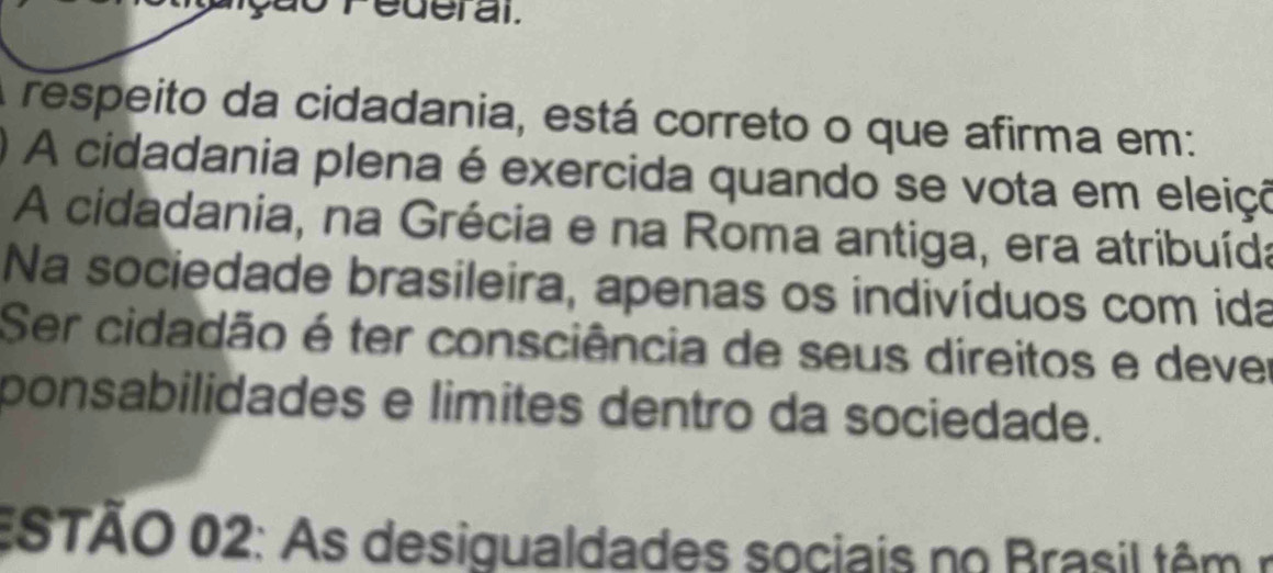 Pederal. 
respeito da cidadania, está correto o que afirma em: 
A cidadania plena é exercida quando se vota em eleiço 
A cidadania, na Grécia e na Roma antiga, era atribuída 
Na sociedade brasileira, apenas os indivíduos com ida 
Ser cidadão é ter consciência de seus direitos e dever 
ponsabilidades e limites dentro da sociedade. 
ESTÃO 02: As desigualdades sociais no Brasil têm n