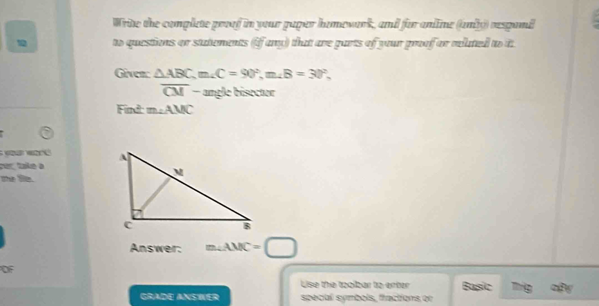 Write the complete proof in your paper homevork, and for anline (anly) respand 
to questions or statements (if any) that are parts of your proof or reluted to it 
Giver: △ ABC, m∠ C=90°, m∠ B=30°,
overline CM - - angle bisector 
Find: m∠ AMC
S o 
per taíke à 
me fie. 
Answer: m∠ AMC= □ 
OF 
Lise the tooibar to enter Basic 
Grade AnsWER special symbols, fractions or