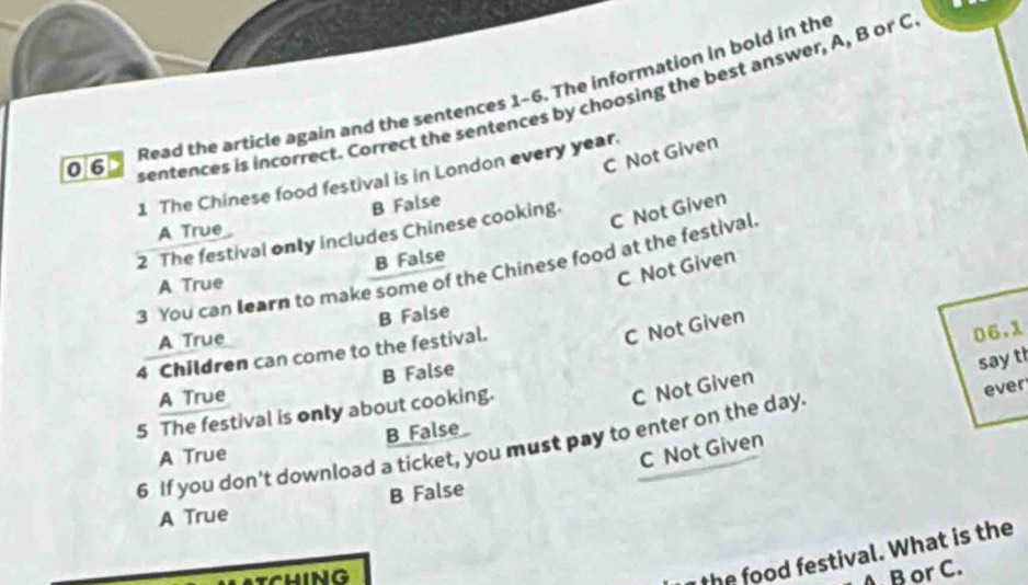 Read the article again and the sentences 1-6. The information in bold in the
sentences is incorrect. Correct the sentences by choosing the best answer, A, B or C
C Not Given
1 The Chinese food festival is in London every year.
B False
A True
2 The festival only includes Chinese cooking.
C Not Given
C Not Given
A True B False
3 You can learn to make some of the Chinese food at the festival.
A True B False
4 Children can come to the festival.
C Not Given
C Not Given 06.1
A True B False
say t
5 The festival is only about cooking.
ever
A True B False
6 If you don't download a ticket, you must pay to enter on the day.
C Not Given
B False
A True
the food festival. What is the
AB or C.