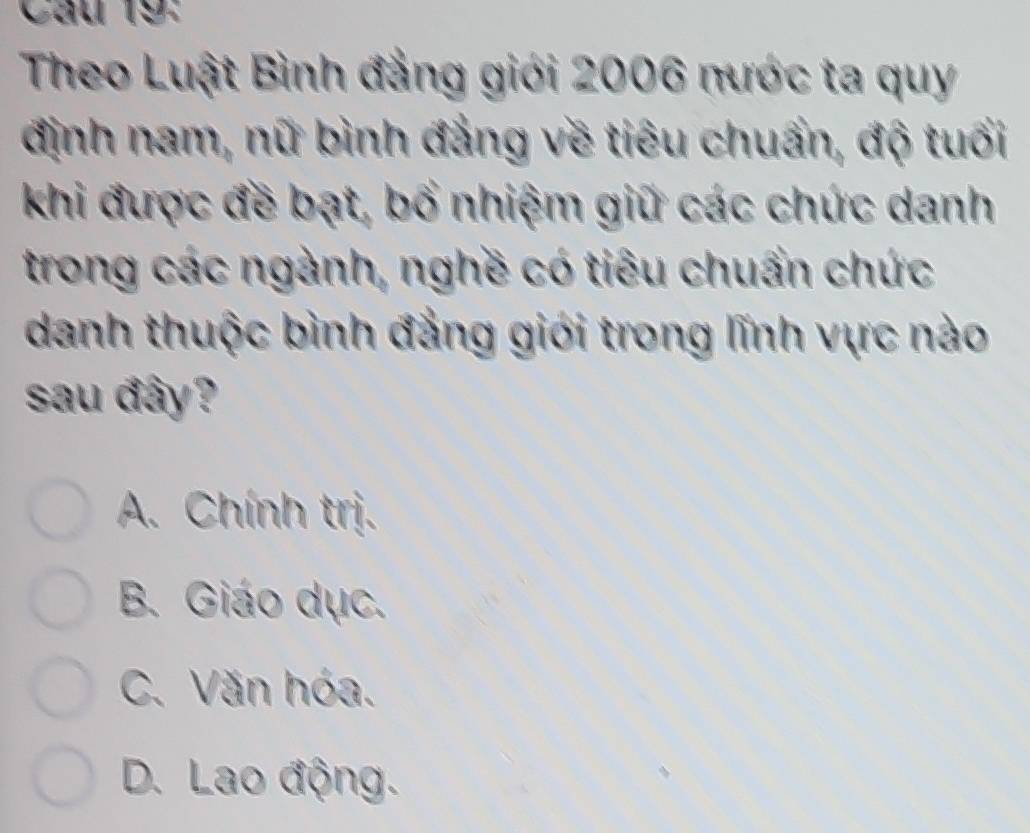 Theo Luật Bình đẳng giới 2006 nước ta quy
định nam, nữ bình đẳng về tiêu chuẩn, độ tuổi
khi được đề bạt, bố nhiệm giữ các chức danh
trong các ngành, nghề có tiêu chuẩn chức
danh thuộc bình đẳng giới trong lĩnh vực nào
sau đây?
A. Chính trị.
B. Giáo dục.
C. Văn hóa.
D. Lao động.