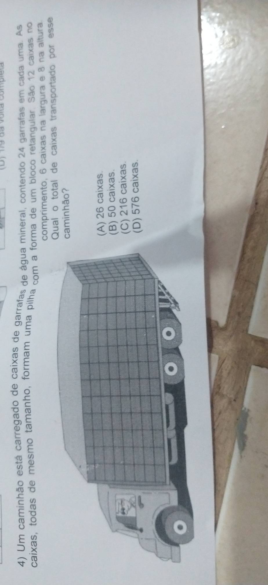 (D) 179 da volta completa
4) Um caminhão está carregado de caixas de garrafas de água mineral, contendo 24 garrafas em cada uma. As
caixas, todas de mesmo tamanho, formam uma pilha com a forma de um bloco retangular. São 12 caixas no
comprimento, 6 caixas na largura e 8 na altura.
l o total de caixas transportado por esse
inhão?
26 caixas.
50 caixas.
216 caixas.
) 576 caixas.