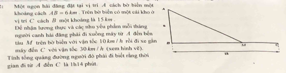 Một ngọn hải đăng đặt tại vị trí A cách bờ biển một 
khoảng cách AB=6km. Trên bờ biển có một cái kho ở 
vị trí C cách B một khoảng là 15 km. 
Để nhận lương thực và các nhu yếu phẩm mỗi tháng 
người canh hải đăng phải đi xuồng máy từ A đến bến 
tàu Mỹ trên bờ biển với vận tốc 10 km / h rồi đi xe gắn 
máy đến C với vận tốc 30 km / h (xem hình vẽ). 
Tính tổng quảng đường người đó phải đi biết rằng thời 
gian đi từ A đến C là 1h14 phút.