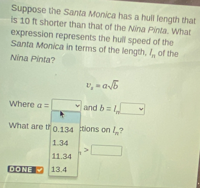 Suppose the Santa Monica has a hull length that
is 10 ft shorter than that of the Nina Pinta. What
expression represents the hull speed of the
Santa Monica in terms of the length, l_n of the
Nina Pinta?
v_s=asqrt(b)
Where a=□ and b=l_n□
What are th 0.134;tions on l_n ?
1.34
11.34 □ 
DONE 13.4