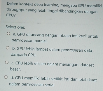 Dalam konteks deep learning, mengapa GPU memiliki
throughput yang lebih tinggi dibandingkan dengan
CPU?
Select one:
a. GPU dirancang dengan ribuan inti kecil untuk
pemrosesan paralel.
b. GPU lebih lambat dalam pemrosesan data
daripada CPU.
c. CPU lebih efisien dalam menangani dataset
besar.
d. GPU memiliki lebih sedikit inti dan lebih kuat
dalam pemrosesan serial.