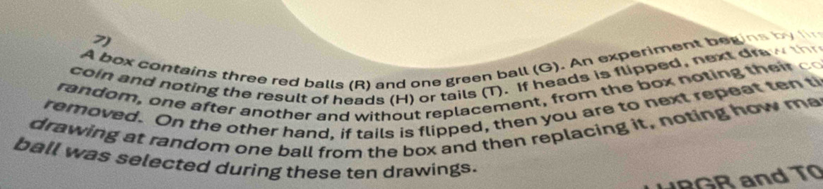 A box contains three red balls (R) and one green ball (G). An experiment begins by f 
coin and noting the result of heads (H) or tails (T). If heads is flipped, next dra t 
ra ndom , on e after a noth er and without replacement , from the box noting th i 
removed. On the other hand, if tails is flipped, then you are to next repeat ten ti 
drawing at random one ball from the box and then replacing it, noting how ma 
ball was selected during these ten drawings. 
B G and T