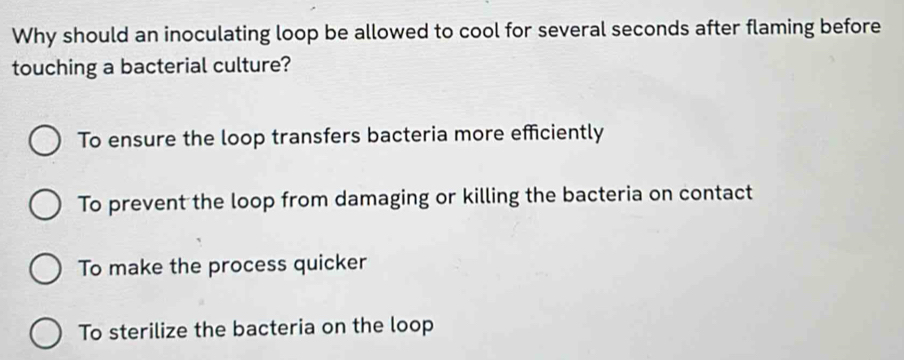 Why should an inoculating loop be allowed to cool for several seconds after flaming before
touching a bacterial culture?
To ensure the loop transfers bacteria more efficiently
To prevent the loop from damaging or killing the bacteria on contact
To make the process quicker
To sterilize the bacteria on the loop