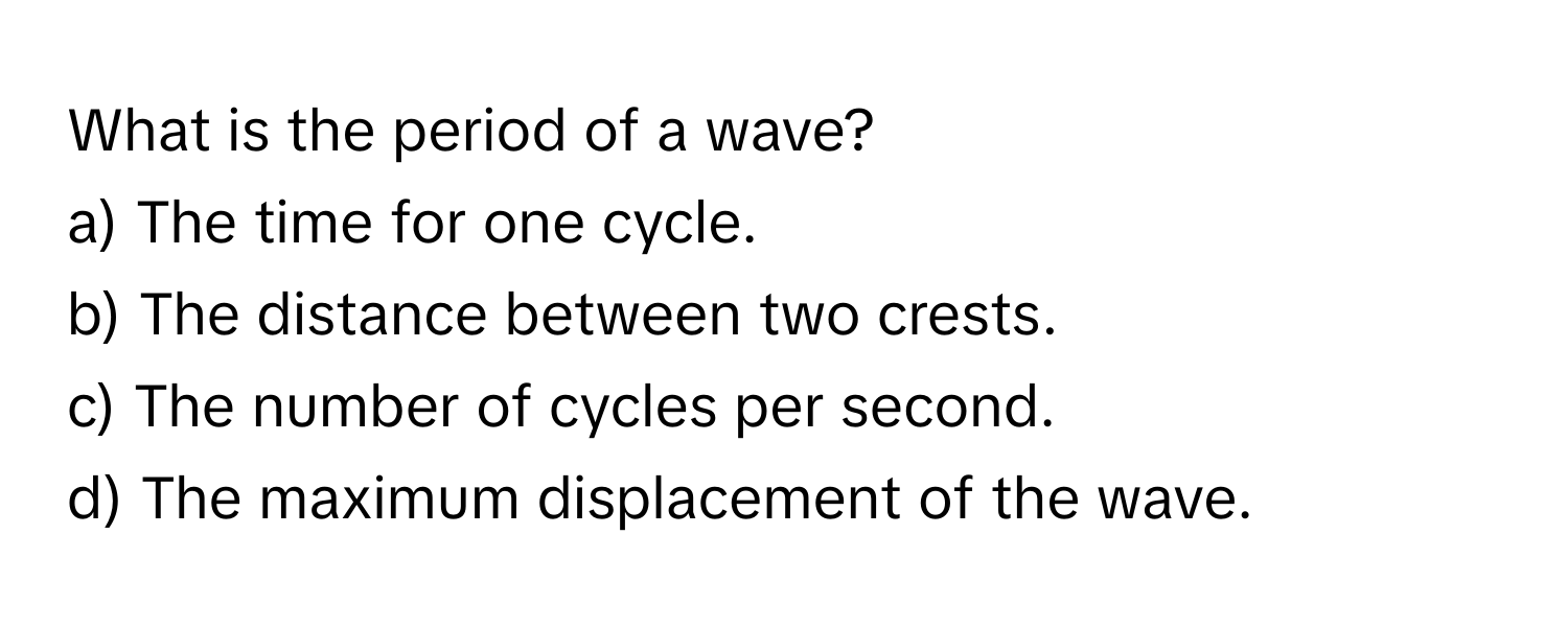 What is the period of a wave?

a) The time for one cycle.  
b) The distance between two crests.  
c) The number of cycles per second.  
d) The maximum displacement of the wave.