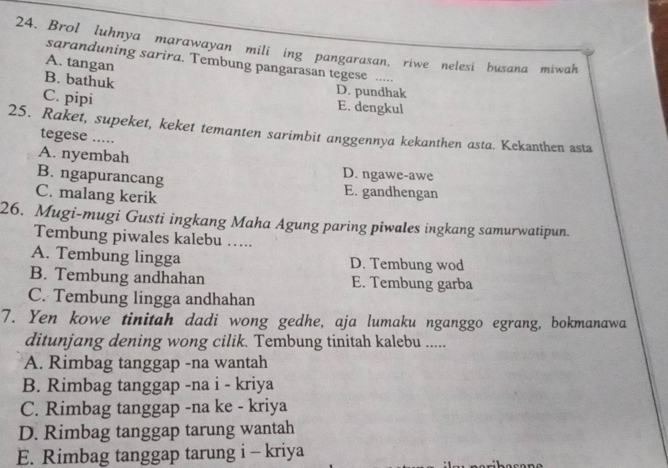 Brol luhnya marawayan mili ing pangarasan, riwe nelesi busana miwah
saranduning sarira. Tembung pangarasan tegese .....
A. tangan
B. bathuk
C. pipi
D. pundhak
E. dengkul
25. Raket, supeket, keket temanten sarimbit anggennya kekanthen asta. Kekanthen asta
tegese .....
A. nyembah
B. ngapurancang
D. ngawe-awe
C. malang kerik
E. gandhengan
26. Mugi-mugi Gusti ingkang Maha Agung paring piwales ingkang samurwatipun.
Tembung piwales kalebu …..
A. Tembung lingga D. Tembung wod
B. Tembung andhahan E. Tembung garba
C. Tembung lingga andhahan
7. Yen kowe tinitah dadi wong gedhe, aja lumaku nganggo egrang, bokmanawa
ditunjang dening wong cilik. Tembung tinitah kalebu .....
A. Rimbag tanggap -na wantah
B. Rimbag tanggap -na i - kriya
C. Rimbag tanggap -na ke - kriya
D. Rimbag tanggap tarung wantah
E. Rimbag tanggap tarung i - kriya