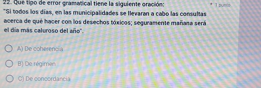 Qué tipo de error gramatical tiene la siguiente oración: * 1 punto
"Si todos los días, en las municipalidades se llevaran a cabo las consultas
acerca de qué hacer con los desechos tóxicos; seguramente mañana será
el día más caluroso del año".
A) De coherencia
B) De régimen
C) De concordancia