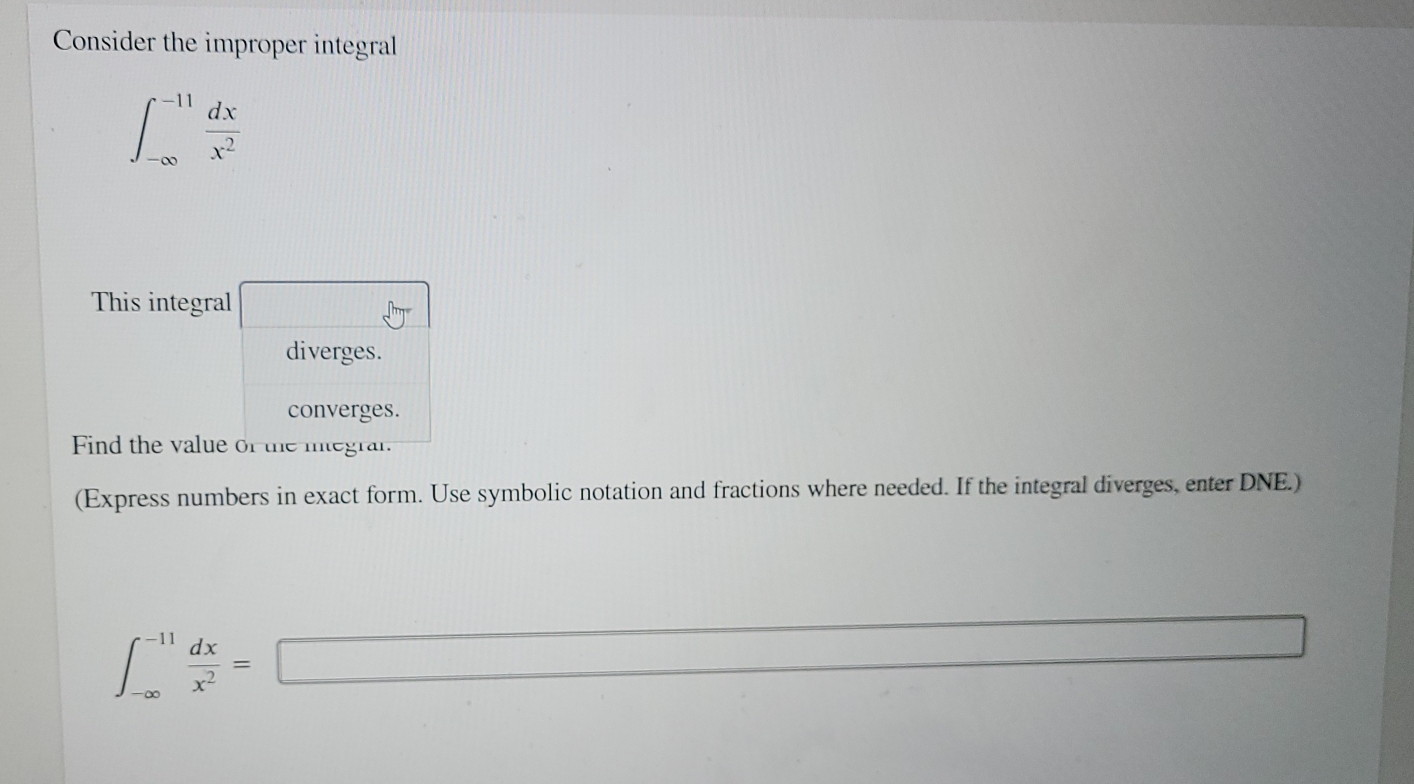 Consider the improper integral
∈t _(-∈fty)^(-11) dx/x^2 
This integral □^(that)
diverges. 
converges. 
Find the value of the integrar. 
(Express numbers in exact form. Use symbolic notation and fractions where needed. If the integral diverges, enter DNE.)
∈t _(-∈fty)^(-11) dx/x^2 =□