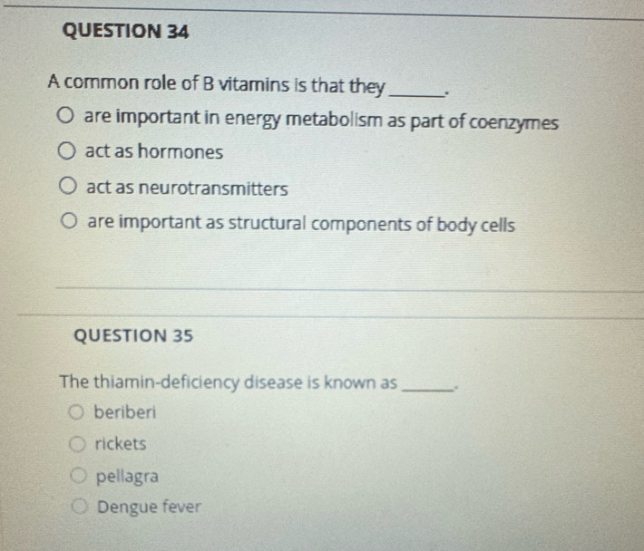 A common role of B vitamins is that they_
are important in energy metabolism as part of coenzymes
act as hormones
act as neurotransmitters
are important as structural components of body cells
_
QUESTION 35
The thiamin-deficiency disease is known as _.
beriberi
rickets
pellagra
Dengue fever