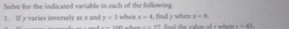 Solve for the indicated variable in each of the following. 
1. If y varies inversely as x and y=3 when x=4 , find y when x=6.
x-100 when x=27 find the value of r when s=45.