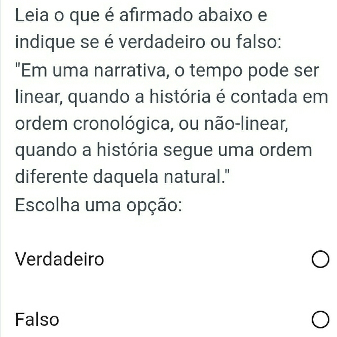 Leia o que é afirmado abaixo e
indique se é verdadeiro ou falso:
"Em uma narrativa, o tempo pode ser
linear, quando a história é contada em
ordem cronológica, ou não-linear,
quando a história segue uma ordem
diferente daquela natural."
Escolha uma opção:
Verdadeiro
Falso