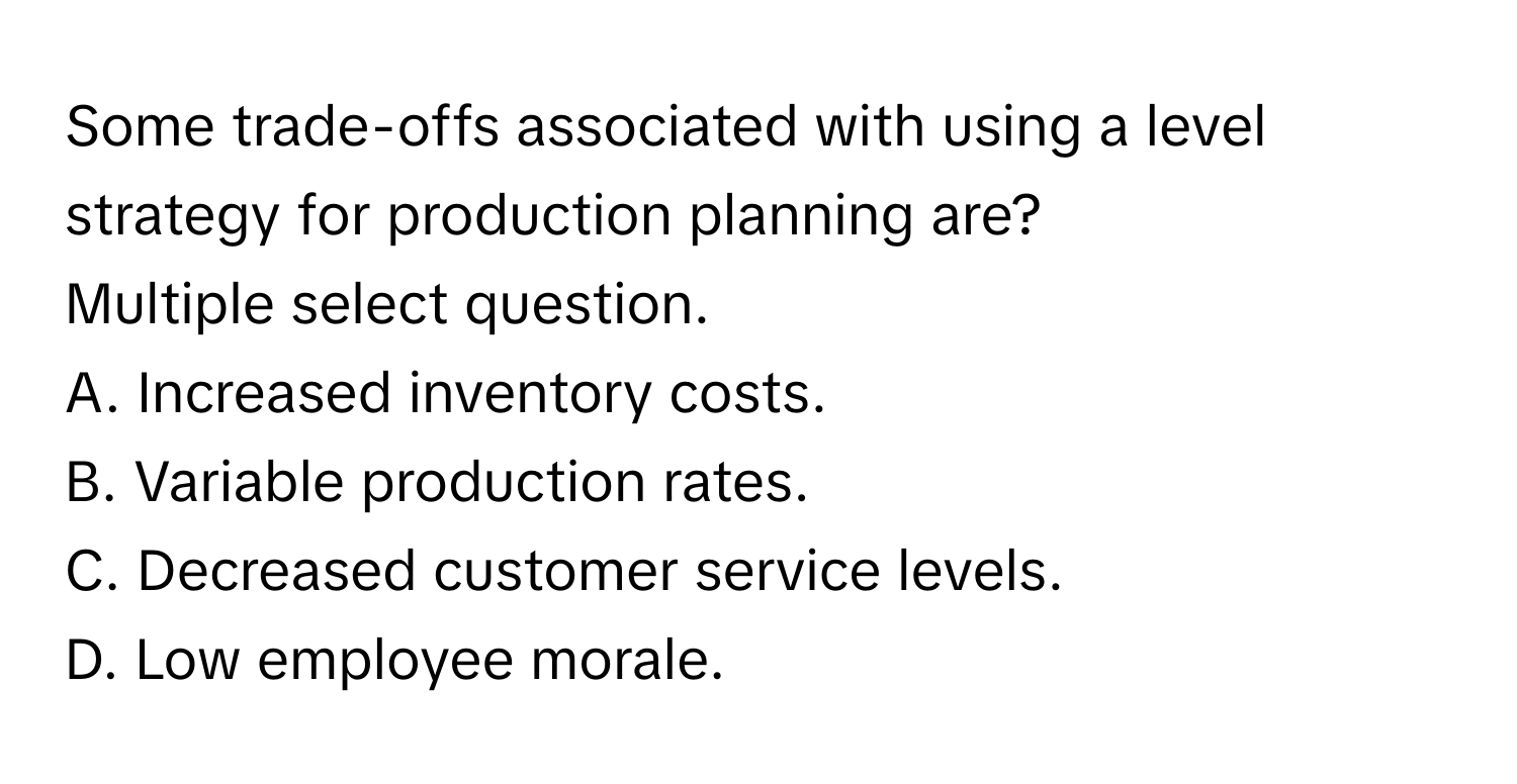 Some trade-offs associated with using a level strategy for production planning are?

Multiple select question.
A. Increased inventory costs.
B. Variable production rates.
C. Decreased customer service levels.
D. Low employee morale.