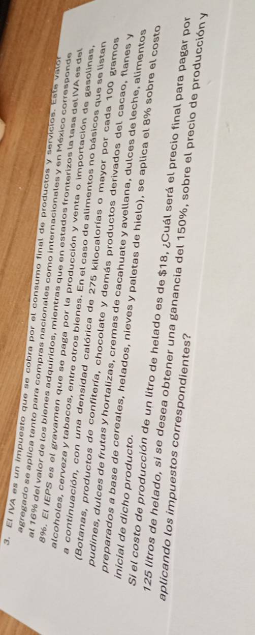 El IVA es un impuesto que se cobra por el consumo final de productos y servícios. Este valor 
agregado se aplica tanto para compras nacionales como internacionales y en México corresponde 
al 16% del valor de los bienes adquiridos, mientras que en estados fronterizos la tasa del IVA es del
8%. El IEPS es el gravamen que se paga por la producción y venta o importación de gasolinas, 
alcoholes, cerveza y tabacos, entre otros bienes. En el caso de alimentos no básicos que se listan 
La continuación, con una densidad calórica de 275 kilocalorías o mayor por cada 100 gramos
(Botanas, productos de confitería, chocolate y demás productos derivados del cacao, flanes y 
pudines, dulces de frutas y hortalizas, cremas de cacahuate y avellana, dulces de leche, alimentos 
inicial de dicho producto. 
preparados a base de cereales, helados, nieves y paletas de hielo), se aplica el 8% sobre el costo 
Si el costo de producción de un litro de helado es de $18, ¿Cuál será el precio final para pagar por 
aplicando los impuestos correspondientes?
125 litros de helado, si se desea obtener una ganancia del 150%, sobre el precio de producción y