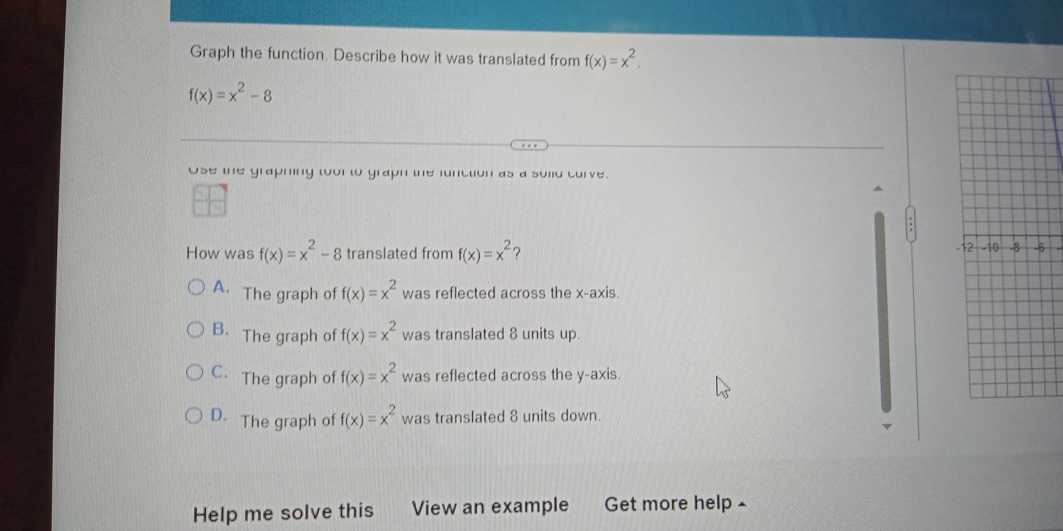 Graph the function. Describe how it was translated from f(x)=x^2.
f(x)=x^2-8
Use the graphing toor to graph the function as a sold curve.
How was f(x)=x^2-8 translated from f(x)=x^2 5
A. The graph of f(x)=x^2 was reflected across the x-axis.
B. The graph of f(x)=x^2 was translated 8 units up.
C. The graph of f(x)=x^2 was reflected across the y-axis.
D. The graph of f(x)=x^2 was translated 8 units down.
Help me solve this View an example Get more help £