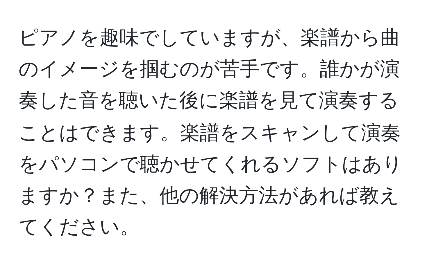 ピアノを趣味でしていますが、楽譜から曲のイメージを掴むのが苦手です。誰かが演奏した音を聴いた後に楽譜を見て演奏することはできます。楽譜をスキャンして演奏をパソコンで聴かせてくれるソフトはありますか？また、他の解決方法があれば教えてください。