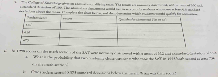 The College of Knowledge gives an admission qualifying exam. The results are normally distributed, with a mean of 500 and 
a standard deviation of 100. The admissions department would like to accept only students who score at least 0.5 standard 
deviations above the mea. 
6. In 1998 scores on the math section of the SAT were normally distributed with a mean of 512 and a standard deviation of 112. 
a. What is the probability that two randomly chosen students who took the SAT in 1998 both scored at least 736
on the math section? 
b. One student scored 0.375 standard deviations below the mean. What was their score?