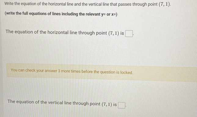 Write the equation of the horizontal line and the vertical line that passes through point (7,1). 
(write the full equations of lines including the relevant y= or x=)
The equation of the horizontal line through point (7,1) is □. 
You can check your answer 3 more times before the question is locked. 
The equation of the vertical line through point (7,1) is □.