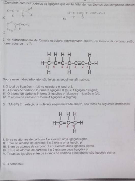 Complete com hidrogênios as ligações que estão faltando nos átomos dos compostos abaixo
a) C-C-C-C=C_2^(0
b)
CH- -C=C-C-Cequiv C-C-S
c) beginarray)l e_n-c_n-1-c c_n=c_nendarray.
2. No hidrocarboneto de fórmula estrutural representada abaixo, os átomos de carbono estão
numerados de 1 a 7.
Sobre esse hidrocarboneto, são feitas as seguintes afirmativas:
I. O total de ligações π (pi) na estrutura é igual a 3.
II. O átomo de carbono 2 forma 3 ligações π (pi) e 1 ligação σ (sigma).
III. O átomo de carbono 5 forma 3 ligações σ (sigma) e 1 ligação π (pi).
IV. O átomo de carbono 1 forma 4 ligações σ (sigma).
3. (ITA-SP) Em relação à molécula esquematizada abaixo, são feitas as seguintes afirmações:
I. Entre os átomos de carbono 1 e 2 existe uma ligação sigma.
II. Entre os átomos de carbono 1 e 2 existe uma ligação pi.
III. Entre os átomos de carbono 1 e 2 existem duas ligações sigma.
IV. Entre os átomos de carbono 1 e 2 existem duas ligações pi.
V. Todas as ligações entre os átomos de carbono e hidrogênio são ligações sigma.
4. O composto: