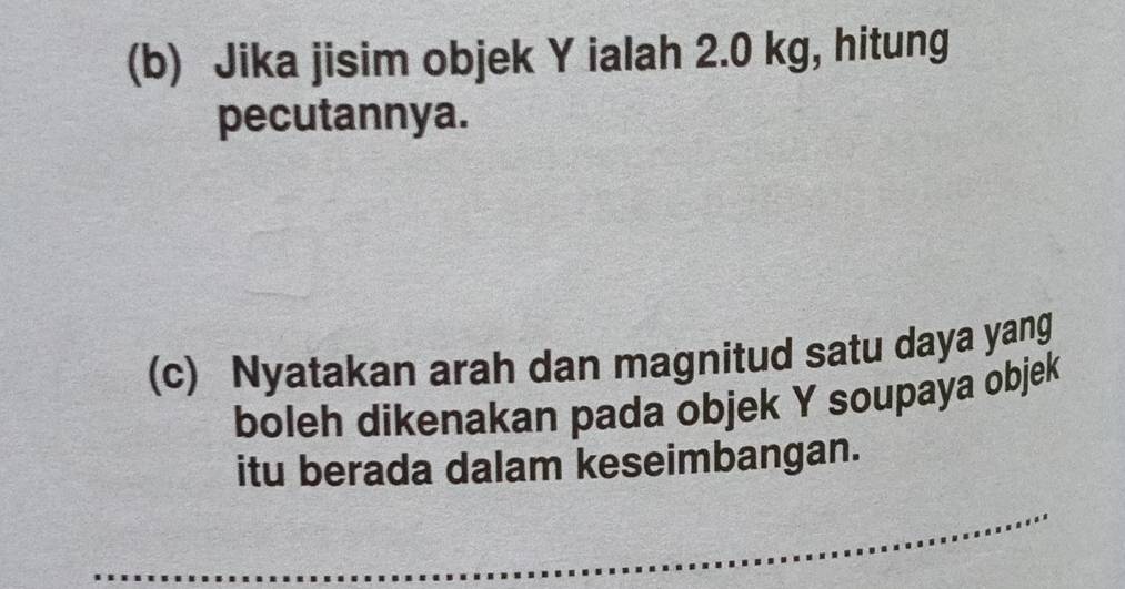 Jika jisim objek Y ialah 2.0 kg, hitung 
pecutannya. 
(c) Nyatakan arah dan magnitud satu daya yang 
boleh dikenakan pada objek Y soupaya objek 
itu berada dalam keseimbangan. 
_