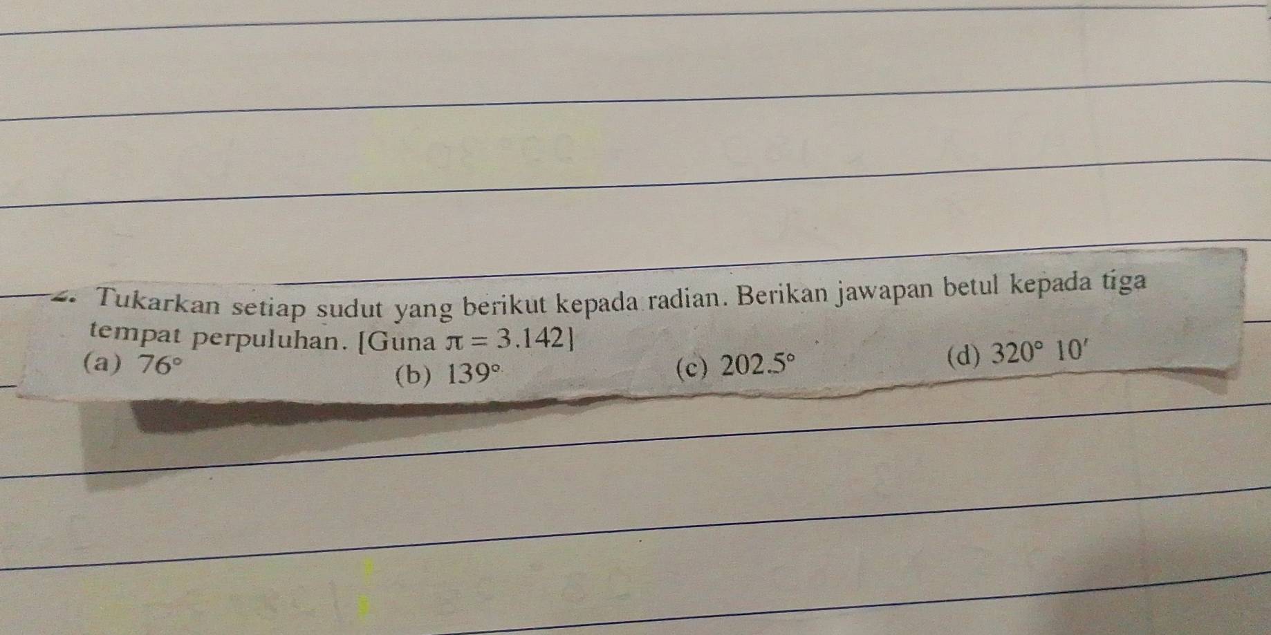 Tukarkan setiap sudut yang berikut kepada radian. Berikan jawapan betul kepada tiga
tempat perpuluhan. [Guna π =3.142]
(a) 76° (c) 202.5°
(d) 320°10'
(b) 139°