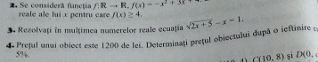 Se considerã funcţia f:Rto R. f(x)=-x^2+3x+
reale ale lui x pentru care f(x)≥ 4. 
Rezolvaţi in multimea numerelor reale ecuațía 
4 Prețul unui object este 1200 de lei. Determinați prețul obiectuluī dupã o ieftinire sqrt(2x+5)-x=1.
5%. si D(0,
C(10,8)