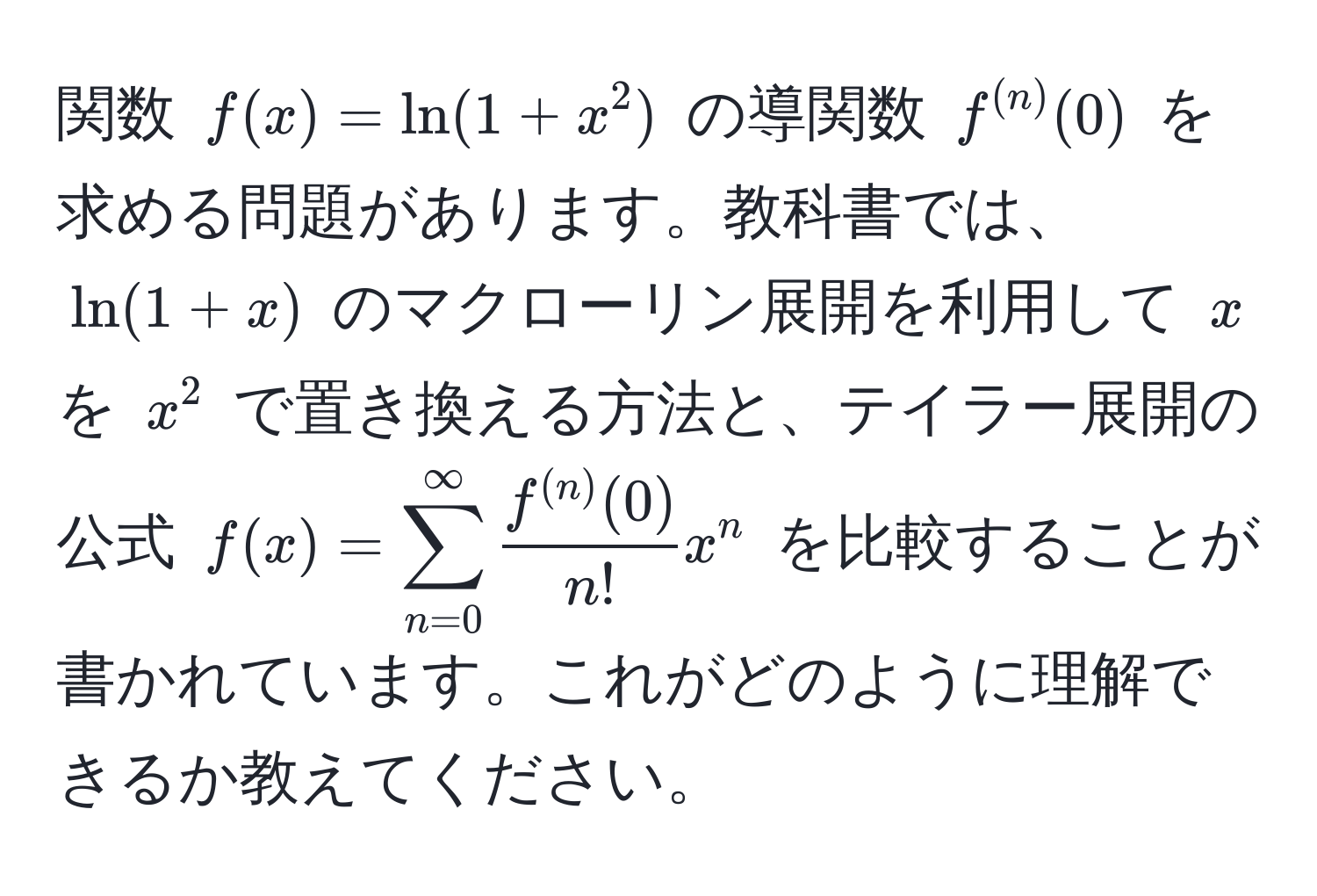 関数 $f(x) = ln(1+x^(2)$ の導関数 $f^(n))(0)$ を求める問題があります。教科書では、$ln(1+x)$ のマクローリン展開を利用して $x$ を $x^(2$ で置き換える方法と、テイラー展開の公式 $f(x) = sum_(n=0)^(∈fty) fracf^(n))(0)n! x^n$ を比較することが書かれています。これがどのように理解できるか教えてください。