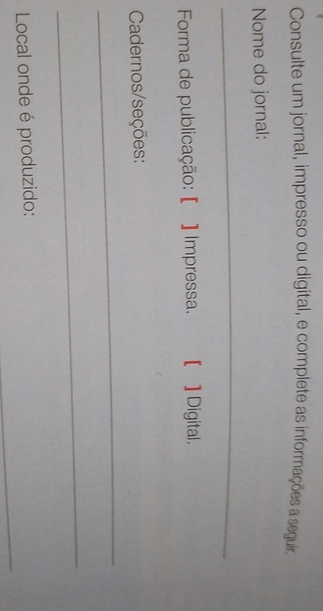 Consulte um jornal, impresso ou digital, e complete as informações a seguir. 
Nome do jornal: 
_ 
Forma de publicação: [ ] Impressa. [ ] Digital. 
Cadernos/seções: 
_ 
_ 
_ 
Local onde é produzido: