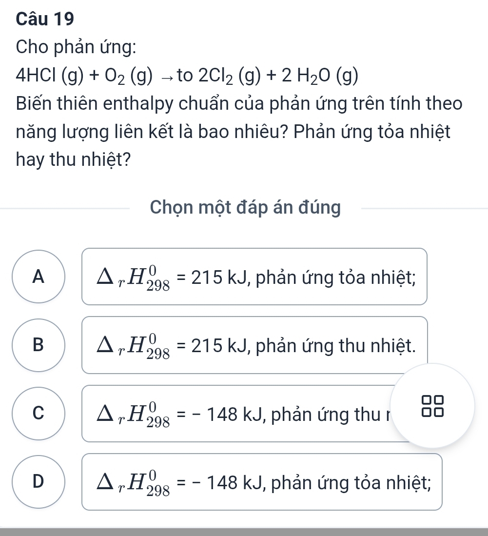 Cho phản ứng:
4HCl(g)+O_2(g) to to 2Cl_2(g)+2H_2O(g)
Biến thiên enthalpy chuẩn của phản ứng trên tính theo
năng lượng liên kết là bao nhiêu? Phản ứng tỏa nhiệt
hay thu nhiệt?
Chọn một đáp án đúng
A △ _rH_(298)^0=215kJ , phản ứng tỏa nhiệt;
B △ _rH_(298)^0=215kJ , phản ứng thu nhiệt.
C △ _rH_(298)^0=-148kJ , phản ứng thu r
D △ _rH_(298)^0=-148kJ , phản ứng tỏa nhiệt;