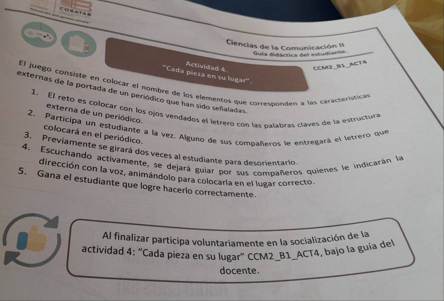 COBATAB 
don que genera cambig 
Ciencias de la Comunicación II 
Guía didáctica del estudiante. 
Actividad 4. 
CCM2_B1_ACT4 
“Cada pieza en su lugar”. 
El juego consiste en colocar el nombre de los elementos que corresponden a las características 
externas de la portada de un periódico que han sido señaladas 
1. El reto es colocar con los ojos vendados el letrero con las palabras claves de la estructura 
externa de un periódico. 
2. Participa un estudiante a la vez. Alguno de sus compañeros le entregará el letrero que 
colocará en el periódico. 
3. Previamente se girará dos veces al estudiante para desorientarlo 
4. Escuchando activamente, se dejará guiar por sus compañeros quienes le indicarán la 
dirección con la voz, animándolo para colocarla en el lugar correcto. 
5. Gana el estudiante que logre hacerlo correctamente. 
Al finalizar participa voluntariamente en la socialización de la 
actividad 4: “Cada pieza en su lugar” CCM2_B1_ACT4, bajo la guía del 
docente.