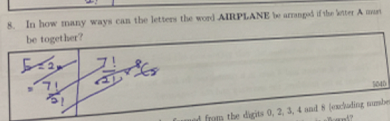 In how many ways can the letters the word AIRPLANE be arranged if the letter A mast 
be together?
5040
nd from the digits 0, 2, 3, 4 and 8 (excluding number