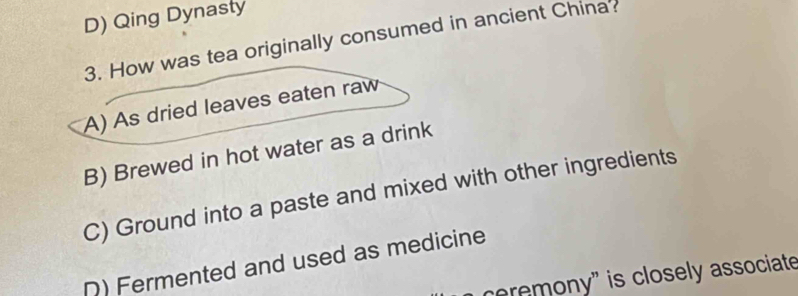 D) Qing Dynasty
3. How was tea originally consumed in ancient China?
A) As dried leaves eaten raw
B) Brewed in hot water as a drink
C) Ground into a paste and mixed with other ingredients
D) Fermented and used as medicine
cremony" is closely associate