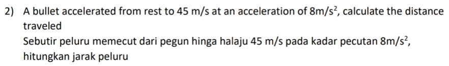 A bullet accelerated from rest to 45 m/s at an acceleration of 8m/s^2 , calculate the distance 
traveled 
Sebutir peluru memecut dari pegun hinga halaju 45 m/s pada kadar pecutan 8m/s^2, 
hitungkan jarak peluru