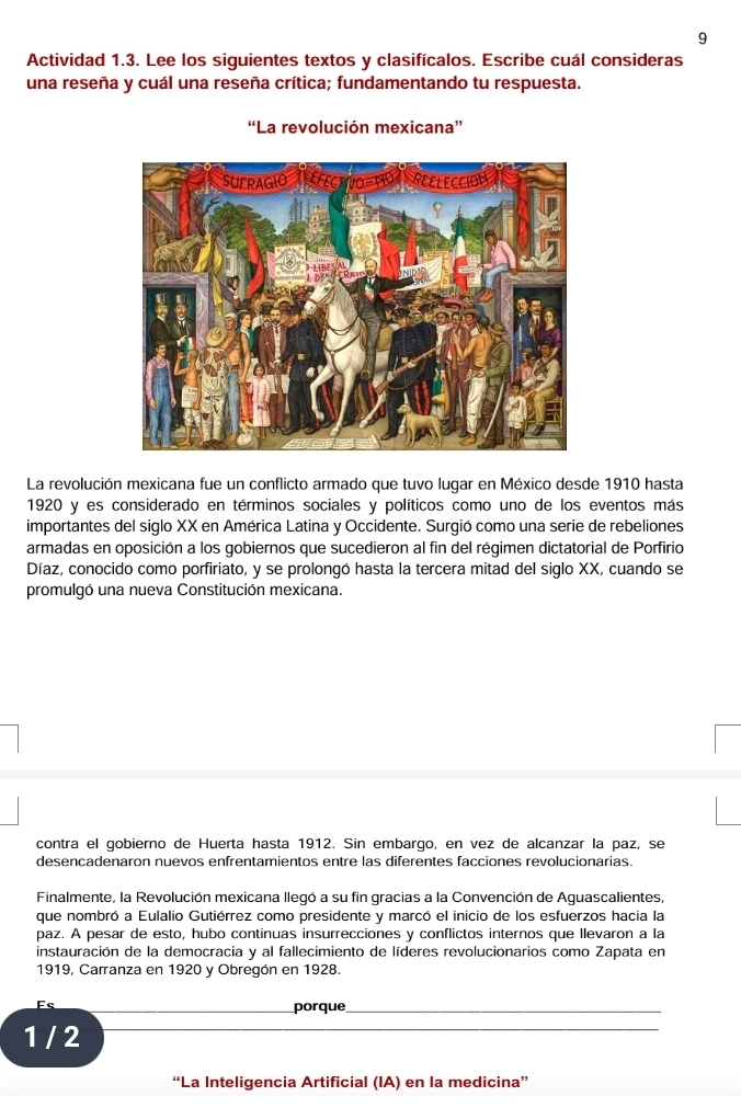 Actividad 1.3. Lee los siguientes textos y clasifícalos. Escribe cuál consideras 
una reseña y cuál una reseña crítica; fundamentando tu respuesta. 
“La revolución mexicana” 
La revolución mexicana fue un conflicto armado que tuvo lugar en México desde 1910 hasta 
1920 y es considerado en términos sociales y políticos como uno de los eventos más 
importantes del siglo XX en América Latina y Occidente. Surgió como una serie de rebeliones 
armadas en oposición a los gobiernos que sucedieron al fin del régimen dictatorial de Porfirio 
Díaz, conocido como porfiriato, y se prolongó hasta la tercera mitad del siglo XX, cuando se 
promulgó una nueva Constitución mexicana. 
contra el gobierno de Huerta hasta 1912. Sin embargo, en vez de alcanzar la paz, se 
desencadenaron nuevos enfrentamientos entre las diferentes facciones revolucionarias. 
Finalmente, la Revolución mexicana llegó a su fin gracias a la Convención de Aguascalientes, 
que nombró a Eulalio Gutiérrez como presidente y marcó el inicio de los esfuerzos hacia la 
paz. A pesar de esto, hubo continuas insurrecciones y conflictos internos que llevaron a la 
instauración de la democracia y al fallecimiento de líderes revolucionarios como Zapata en 
1919, Carranza en 1920 y Obregón en 1928. 
Es 
porque_
1 / 2
_ 
_ 
“La Inteligencia Artificial (IA) en la medicina”