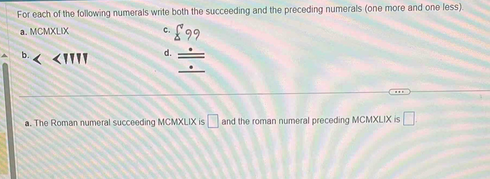 For each of the following numerals write both the succeeding and the preceding numerals (one more and one less). 
a. MCMXLIX C. 
b. 
beginarrayr _ 99 _ _ frac .frac  
d. 
a. The Roman numeral succeeding MCMXLIX is □ and the roman numeral preceding MCMXLIX is □.