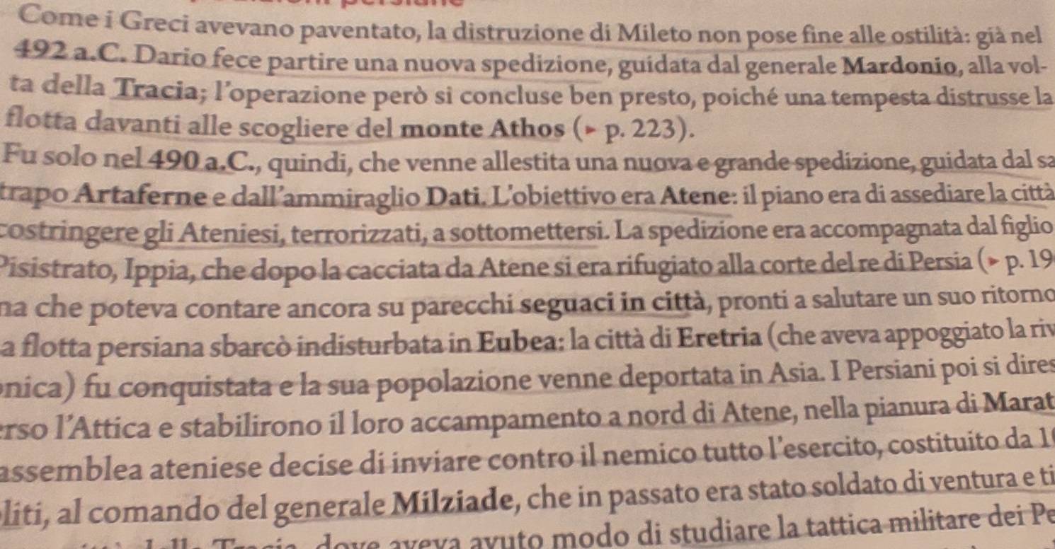 Come i Greci avevano paventato, la distruzione di Mileto non pose fine alle ostilità: già nel 
492 a.C. Dario fece partire una nuova spedizione, guidata dal generale Mardonio, alla vol- 
ta della Tracia; l’operazione però si concluse ben presto, poiché una tempesta distrusse la 
flotta davanti alle scogliere del monte Athos (× p. 223). 
Fu solo nel 490 a.C., quindi, che venne allestita una nuova e grande spedizione, guidata dal sa 
trapo Artaferne e dall’ammiraglio Dati. L'obiettivo era Atene: il piano era di assediare la città 
costringere gli Ateniesi, terrorizzati, a sottomettersi. La spedizione era accompagnata dal figlio 
Pisistrato, Ippia, che dopo la cacciata da Atene si era rifugiato alla corte del re di Persia (× p. 19
na che poteva contare ancora su parecchi seguaci in città, pronti a salutare un suo ritorno 
La flotta persiana sbarcò indisturbata in Eubea: la città di Eretria (che aveva appoggiato la riv 
onica) fu conquistata e la sua popolazione venne deportata in Asia. I Persiani poi si dires 
erso l’Attica e stabilirono íl loro accampamento a nord di Atene, nella pianura di Marat 
assemblea ateniese decise di inviare contro il nemico tutto l’esercito, costituito da 1ª 
oliti, al comando del generale Milziade, che in passato era stato soldato di ventura e ti 
love aveva avuto modo di studiare la tattica militare dei Pe