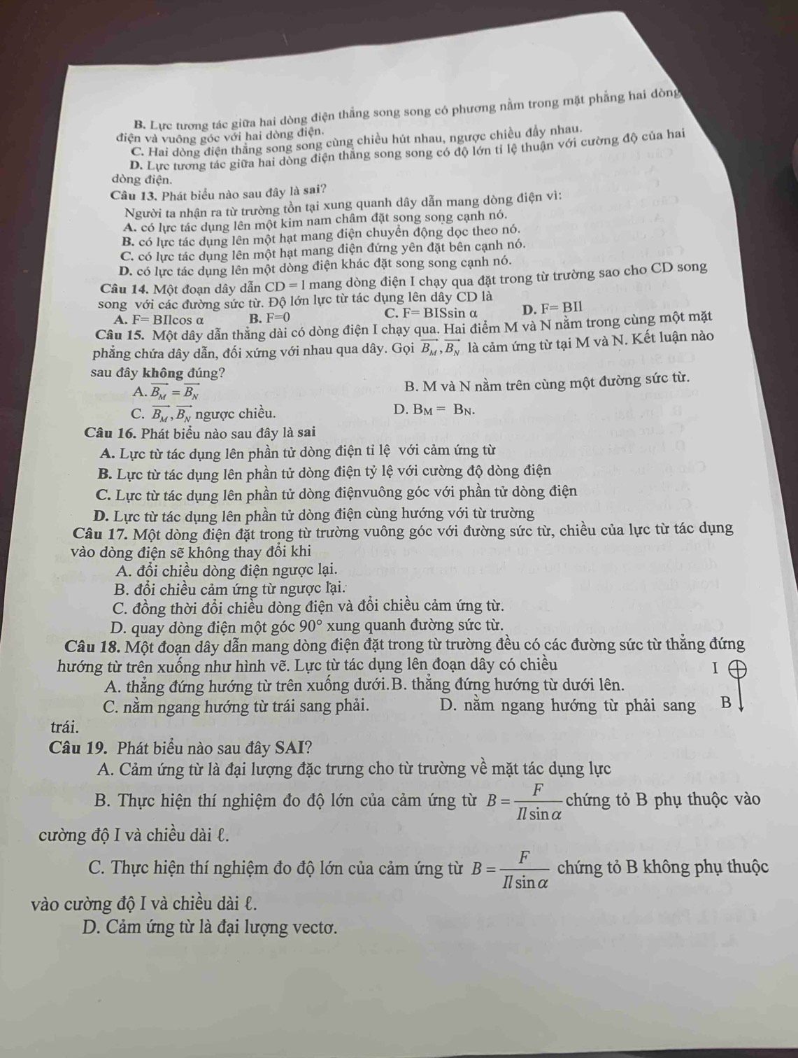 B. Lực tương tác giữa hai dòng điện thẳng song song có phương nằm trong mặt phẳng hai dòng
điện và vuông góc với hai dòng điện.
C. Hai dòng điện thăng song song cùng chiều hút nhau, ngược chiều đầy nhau.
D. Lực tương tác giữa hai dòng điện thẳng song song có độ lớn tỉ lệ thuận với cường độ của hai
dòng điện.
Câu 13. Phát biểu nào sau đây là sai?
Người ta nhận ra từ trường tồn tại xung quanh dây dẫn mang dòng điện vì:
A. có lực tác dụng lên một kim nam châm đặt song song cạnh nó.
B. có lực tác dụng lên một hạt mang điện chuyển động dọc theo nó.
C. có lực tác dụng lên một hạt mang điện đứng yên đặt bên cạnh nó.
D. có lực tác dụng lên một dòng điện khác đặt song song cạnh nó.
Câu 14. Một đoạn dây dẫn CD=1 mang dòng điện I chạy qua đặt trong từ trường sao cho CD song
song với các đường sức từ. Độ lớn lực từ tác dụng lên dây CD là
C. F=BIS
A. F=1 BIlcos α B. F=0 sin α D. F=BIl
Câu 15. Một dây dẫn thăng dài có dòng điện I chạy qua. Hai điểm M và N nằm trong cùng một mặt
phẳng chứa dây dẫn, đối xứng với nhau qua dây. Gọi vector B_M,vector B_N là cảm ứng từ tại M và N. Kết luận nào
sau đây không đúng?
A. vector B_M=vector B_N B. M và N nằm trên cùng một đường sức từ.
C. vector B_M,vector B_N ngược chiều.
D. B_M=B_N.
Câu 16. Phát biểu nào sau đây là sai
A. Lực từ tác dụng lên phần tử dòng điện tỉ lệ với cảm ứng từ
B. Lực từ tác dụng lên phần tử dòng điện tỷ lệ với cường độ dòng điện
C. Lực từ tác dụng lên phần tử dòng điệnvuông góc với phần tử dòng điện
D. Lực từ tác dụng lên phần tử dòng điện cùng hướng với từ trường
Câu 17. Một dòng điện đặt trong từ trường vuông góc với đường sức từ, chiều của lực từ tác dụng
vào dòng điện sẽ không thay đổi khi
A. đổi chiều dòng điện ngược lại.
B. đổi chiều cảm ứng từ ngược lại.
C. đồng thời đổi chiều dòng điện và đổi chiều cảm ứng từ.
D. quay dòng điện một góc 90° xung quanh đường sức từ.
Câu 18. Một đoạn dây dẫn mang dòng điện đặt trong từ trường đều có các đường sức từ thẳng đứng
hướng từ trên xuống như hình vẽ. Lực từ tác dụng lên đoạn dây có chiều I
A. thẳng đứng hướng từ trên xuống dưới.B. thẳng đứng hướng từ dưới lên.
C. nằm ngang hướng từ trái sang phải. D. nằm ngang hướng từ phải sang B
trái.
Câu 19. Phát biểu nào sau đây SAI?
A. Cảm ứng từ là đại lượng đặc trưng cho từ trường về mặt tác dụng lực
B. Thực hiện thí nghiệm đo độ lớn của cảm ứng từ B= F/Ilsin alpha   chứng tỏ B phụ thuộc vào
cường độ I và chiều dài l.
C. Thực hiện thí nghiệm đo độ lớn của cảm ứng từ B= F/Ilsin alpha   chứng tỏ B không phụ thuộc
vào cường độ I và chiều dài l.
D. Cảm ứng từ là đại lượng vecto.