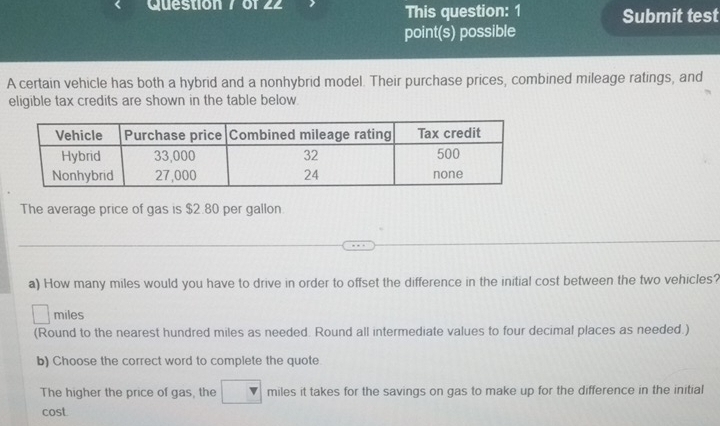 of LL This question: 1 Submit test 
point(s) possible 
A certain vehicle has both a hybrid and a nonhybrid model. Their purchase prices, combined mileage ratings, and 
eligible tax credits are shown in the table below. 
The average price of gas is $2.80 per gallon
_ 
a) How many miles would you have to drive in order to offset the difference in the initial cost between the two vehicles?
miles
(Round to the nearest hundred miles as needed. Round all intermediate values to four decimal places as needed.) 
b) Choose the correct word to complete the quote 
The higher the price of gas, the miles it takes for the savings on gas to make up for the difference in the initial 
cost