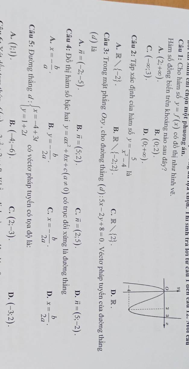 si chỉ chọn một phuơng án. an ựa chộn. Thi sinh trả lới từ cau 1 đễn cầu 12. Môi cầu
Câu 1: Cho hàm số y=f(x) có đồ thị như hình vẽ. 
Hàm số đồng biến trên khoảng nào sau đây?
A. (2;+∈fty ).
B. (0;2).
C. (-∈fty ;3).
D. (0;+∈fty ). 
Câu 2: Tập xác định của hàm số y= 5/x^2-4  là
B.
A. Rvee  -2. R -2;2. D. R.
C. R 2. 
Câu 3: Trong mặt phẳng Oxy , cho đường thẳng (d): 5x-2y+8=0. Véctơ pháp tuyến của đường thẳng
(d) là
A. vector n=(-2;-5). B. overline n=(5;2).
C. vector n=(2;5). D. vector n=(5;-2). 
Câu 4: Đồ thị hàm số bậc hai y=ax^2+bx+c(a!= 0) có trục đối xứng là đường thẳng
A. x=- b/a . y=- b/2a . x=- b/2a . x= b/2a . 
B.
C.
D.
Câu 5: Đường thẳng d:beginarrayl x=-4+3t y=1+2tendarray. có véctơ pháp tuyến có tọa độ là:
B.
A. (1;1). (-4;-6). C. (2;-3). D. (-3;2).