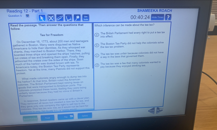 Reading 12 - Part 1 SHAMEEKA ROACH
Question 5 Line 00:40:24 Hide Timer ?
.
Read the passage. Then answer the questions that Which inference can be made about the tea tax?
follow.
Tea for Freedom B into effect. The British Parliament had every right to put a tea tax
On December 16, 1773, about 200 men and teenagers
gathered in Boston. Many were disguised as Native The Boston Tea Party did not help the colonists solve
Americans to hide their identities. As they whooped wa the tea tax problem.
chants, they marched to Boston Harbor. There, they
boarded three ships and opened the ships' hatches, pulling The tea tax was unfair because colonists did not have
out crates of tea and breaking them open. Finally, they ^ a say in the laws that governed them.
jettisoned the crates over the sides of the ships. Soon
much of the harbor was dusted brown with tea. To The tea tax was a fee that many colonists wanted to
Americans today, the Boston Tea Party represents pay because they enjoyed drinking tea.
freedom. Yet at the time, many Patriots did not support this
protest.
What made colonists angry enough to dump tea into
the harbor? At that time, Britain ruled the American
colonies. The British Parliament kept raising taxes on
goods that were transported to American ports. The
colonists protested these taxes, feeling they were being
unfairly taxed because they had no voice in Britain's
Parliament
In response, British leaders came up with a clever plan.
They removed all taxes but created a new tax for tea, and
they gave only one company the right to sell tea to the
colonies. This tea tax was low, so it would not be hard for
colonists to pay. Yet by paying, co'onists would
== =s === Faor Options