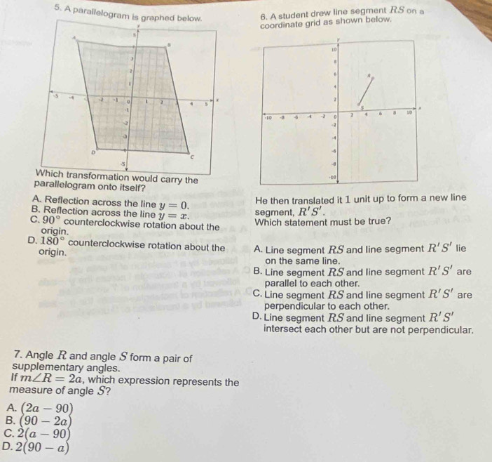 A parailelogram is graphed below.6. A student drew line segment RS on a
coordinate grid as shown below.
parallelogram onto itself?
He then translated it 1 unit up to form a new line
A. Reflection across the line y=0. segment, R'S'.
B. Reflection across the line y=x.
C. 90° counterclockwise rotation about the
Which statement must be true?
origin.
D. 180° counterclockwise rotation about the A. Line segment RS and line segment R'S' lie
origin.
on the same line.
B. Line segment RS and line segment R'S' are
parallel to each other.
C. Line segment RS and line segment R'S' are
perpendicular to each other.
D. Line segment RS and line segment R'S'
intersect each other but are not perpendicular.
7. Angle R and angle S form a pair of
supplementary angles.
If m∠ R=2a , which expression represents the
measure of angle S?
A. (2a-90)
B. (90-2a)
C. 2(a-90)
D. 2(90-a)