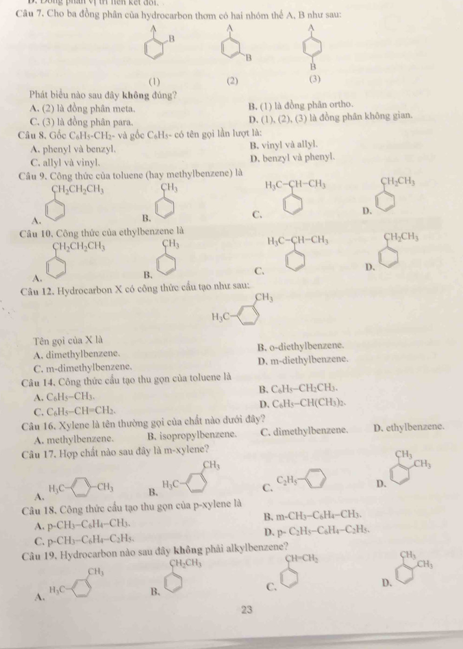 Song phan vị tí nện kết đôn 
Câu 7. Cho ba đồng phân của hydrocarbon thơm có hai nhóm thể A, B như sau:
^
^
A
B
`B
B
(1) (2) (3)
Phát biểu nào sau đây không đúng?
A. (2) là đồng phân meta. B. (1) là đồng phân ortho.
C. (3) là đồng phân para. D. (1 (2),(3) ) là đồng phân không gian.
Câu 8. Gốc C_6H_5-CH_2-vag △ cC_6Hs-co tên gọi lần lượt là:
A. phenyl và benzyl, B. vinyl và allyl.
C. allyl và vinyl. D. benzyl và phenyl.
Câu 9. Công thức của toluene (hay methylbenzene) là
CH_3
H_3C-CH-CH_3
CH_2CH_3
CH_2CH_2CH_3
C.
D.
A.
B.
Câu 10, Công thức của ethylbenzene là
CH_3
H_3C-CH-CH_3
CH_2CH_3
CH_2CH_2CH_3
C.
D.
A.
B、
Câu 12. Hydrocarbon X có công thức cầu tạo như sau:
CH_3
H_3C
Tên gọi của X là
A. dimethylbenzene. B. o-diethylbenzene.
C. m-dimethylbenzene. D. m-diethylbenzene.
Câu 14, Công thức cầu tạo thu gọn của toluene là
B. C_6H_5-CH_2CH_3.
A. C_6H_5-CH_3.
D. C_6H_5-CH(CH_3)_2.
C. C_6H_5-CH=CH_2.
Câu 16. Xylene là tên thường gọi của chất nào dưới đây?
A. methylbenzene. B. isopropylbenzene. C. dimethylbenzene. D. ethylbenzene.
Câu 17. Hợp chất nào sau đây là m-xylene?
CH_3
CH_3
CH_3
A.
H_3C CH_3 B. H_3C C. C_2H_5 D.
Câu 18, Công thức cầu tạo thu gọn của p-xylene là
B. m-CH_3-C_6H_4-CH_3.
A. p-CH_3-C_6H_4-CH_3.
D. p-C_2H_5-C_6H_4-C_2H_5.
C. p-CH_3-C_6H_4-C_2H_5.
Câu 19, Hydrocarbon nào sau đây không phải alkylbenzene?
CH_3
CH_2CH_3
CH=CH_2
CH_3
CH_3
D.
A. H_3C
B.
C.
23