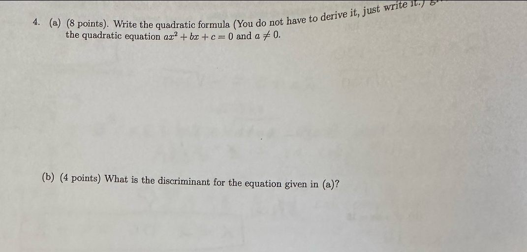 Write the quadratic formula (You do not have to derive it, just write it.) 8 
the quadratic equation ax^2+bx+c=0 and a!= 0. 
(b) (4 points) What is the discriminant for the equation given in (a)?