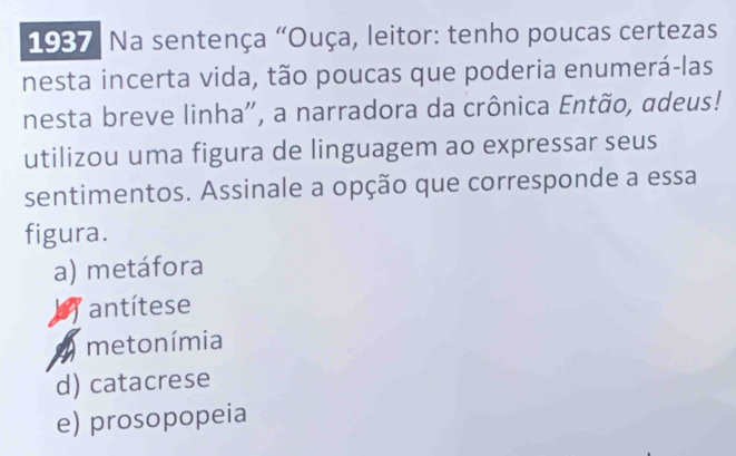 1937 : Na sentença "Ouça, leitor: tenho poucas certezas
nesta incerta vida, tão poucas que poderia enumerá-las
nesta breve linha", a narradora da crônica Então, adeus!
utilizou uma figura de linguagem ao expressar seus
sentimentos. Assinale a opção que corresponde a essa
figura.
a) metáfora
antítese
metonímia
d) catacrese
e) prosopopeia