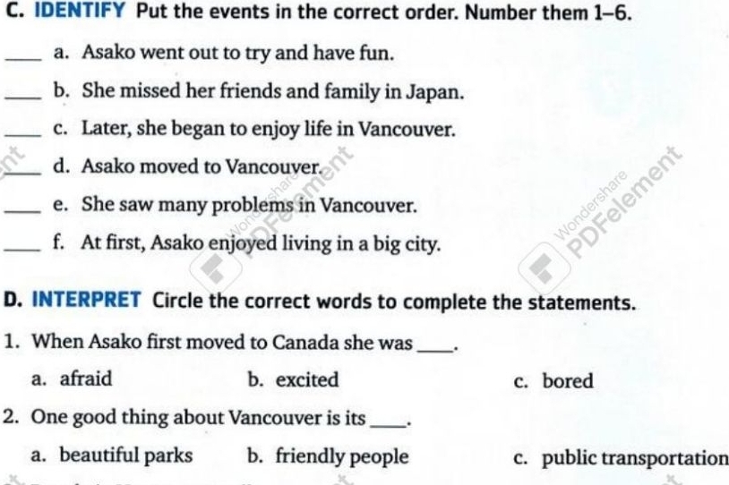 IDENTIFY Put the events in the correct order. Number them 1-6.
_a. Asako went out to try and have fun.
_b. She missed her friends and family in Japan.
_c. Later, she began to enjoy life in Vancouver.
_d. Asako moved to Vancouver.
_e. She saw many problems in Vancouver.
Vondershar
_f. At first, Asako enjoyed living in a big city.
DFelemen
D. INTERPRET Circle the correct words to complete the statements.
1. When Asako first moved to Canada she was_ .
a. afraid b. excited c. bored
2. One good thing about Vancouver is its _.
a. beautiful parks b. friendly people c. public transportation
x